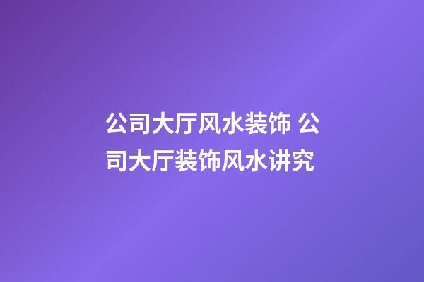 公司大厅风水装饰 公司大厅装饰风水讲究